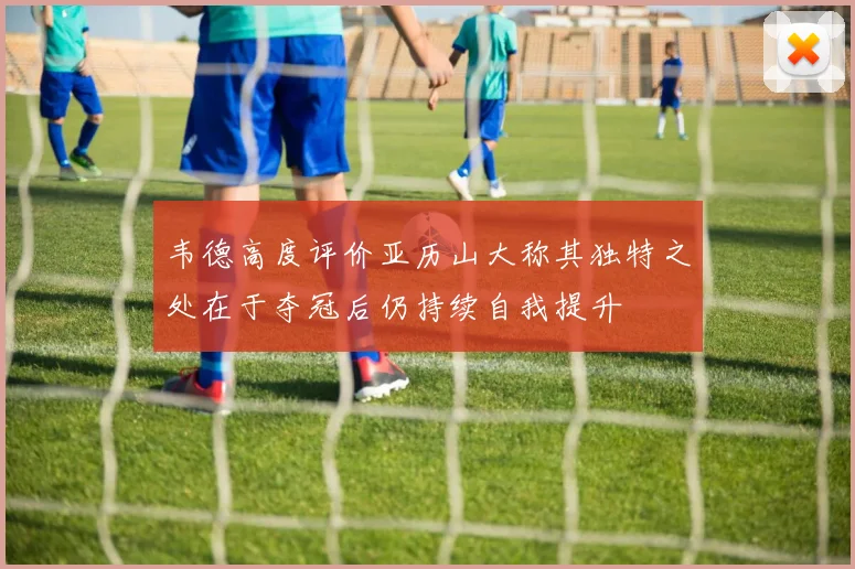 韦德高度评价亚历山大称其独特之处在于夺冠后仍持续自我提升