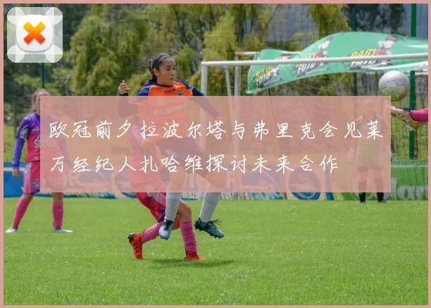 欧冠前夕拉波尔塔与弗里克会见莱万经纪人扎哈维探讨未来合作