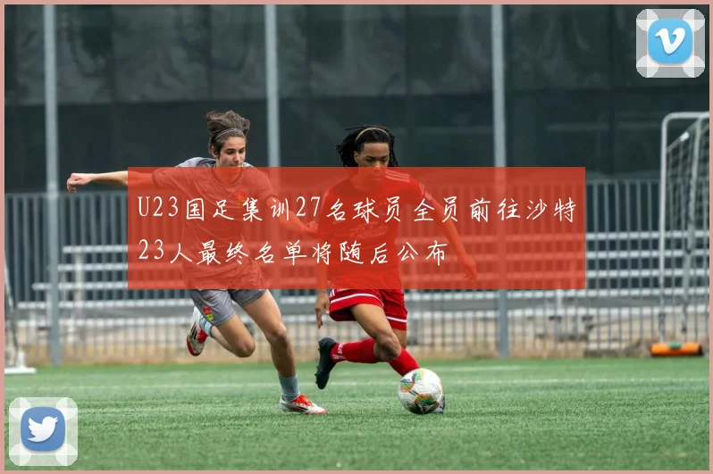 U23国足集训27名球员全员前往沙特23人最终名单将随后公布
