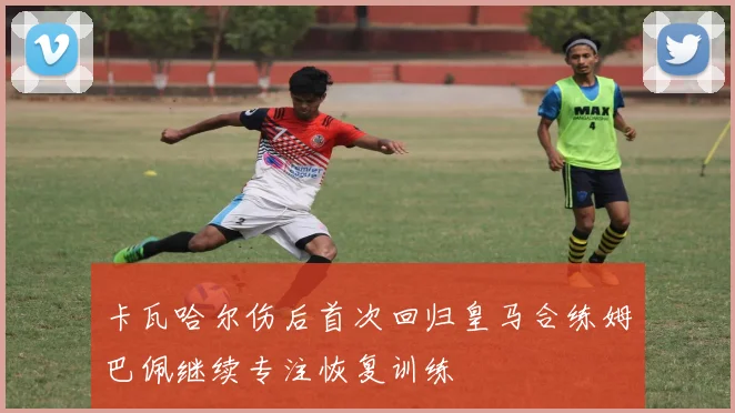 卡瓦哈尔伤后首次回归皇马合练姆巴佩继续专注恢复训练