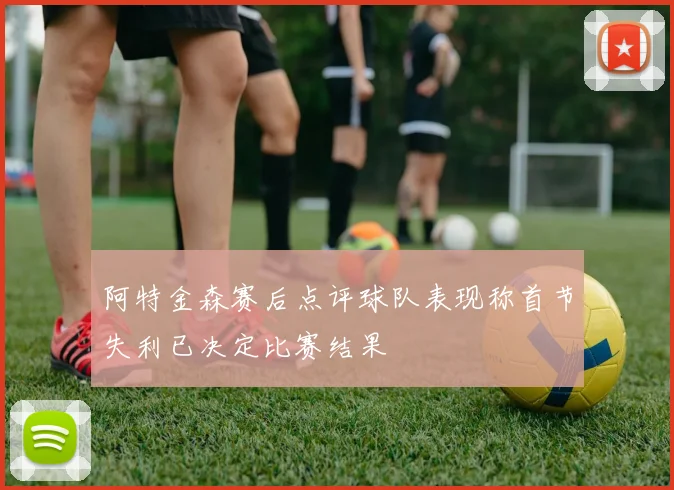 阿特金森赛后点评球队表现称首节失利已决定比赛结果