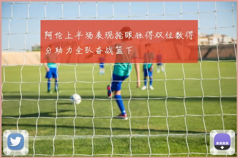 阿伦上半场表现抢眼独得双位数得分助力全队奋战篮下