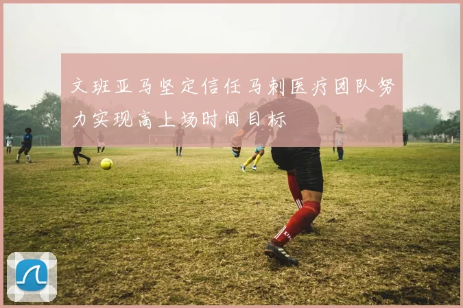 文班亚马坚定信任马刺医疗团队努力实现高上场时间目标