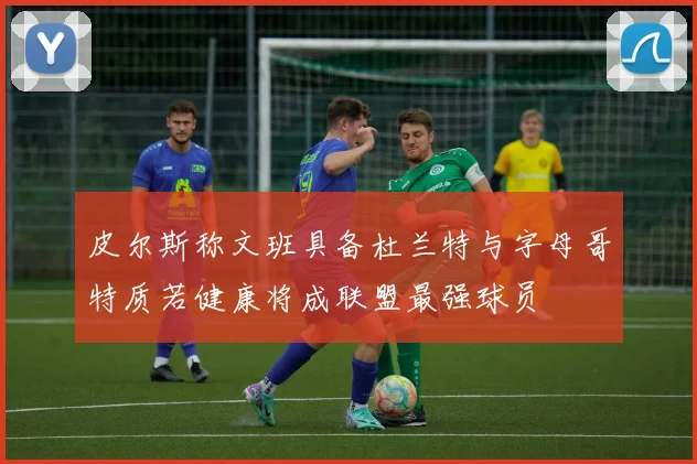 皮尔斯称文班具备杜兰特与字母哥特质若健康将成联盟最强球员