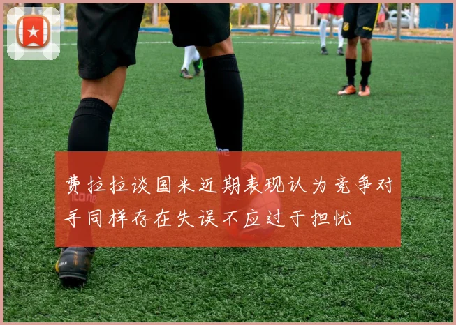 费拉拉谈国米近期表现认为竞争对手同样存在失误不应过于担忧