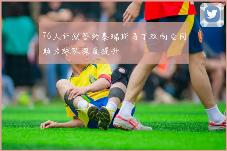 76人计划签约泰瑞斯马丁双向合同助力球队深度提升