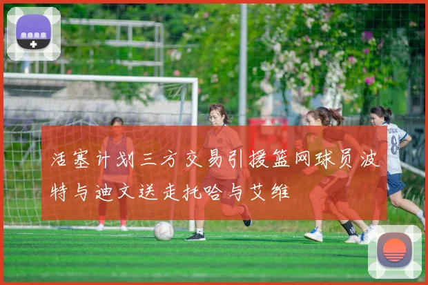 活塞计划三方交易引援篮网球员波特与迪文送走托哈与艾维