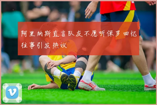 阿里纳斯直言队友不愿听保罗回忆往事引发热议