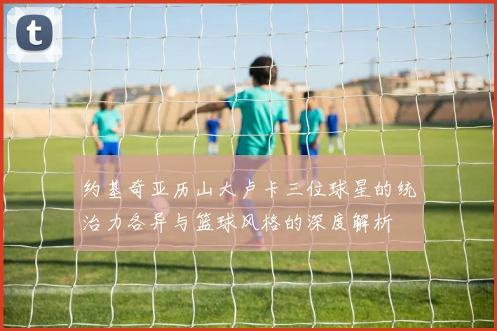 约基奇亚历山大卢卡三位球星的统治力各异与篮球风格的深度解析