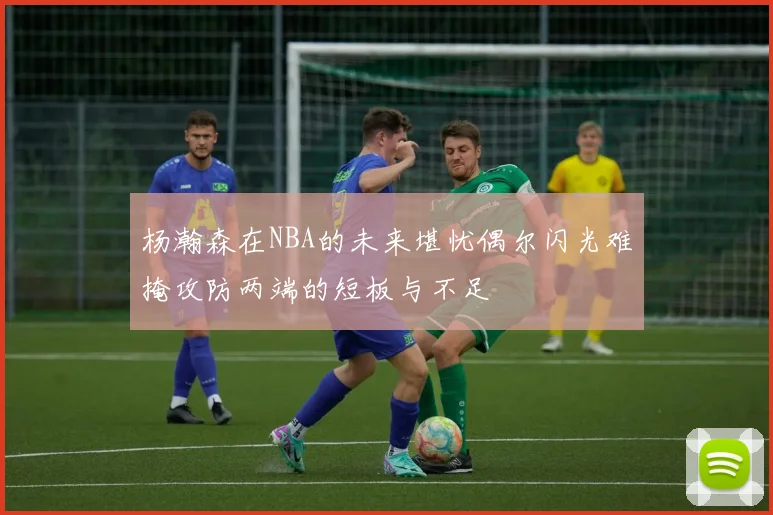 杨瀚森在NBA的未来堪忧偶尔闪光难掩攻防两端的短板与不足