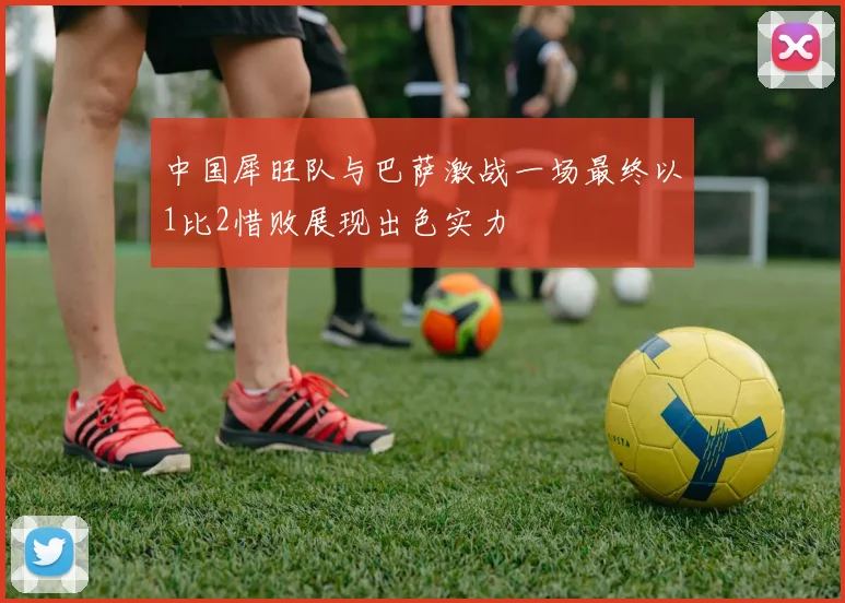 中国犀旺队与巴萨激战一场最终以1比2惜败展现出色实力