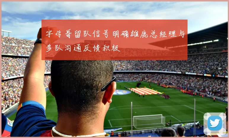 字母哥留队信号明确雄鹿总经理与多队沟通反馈积极