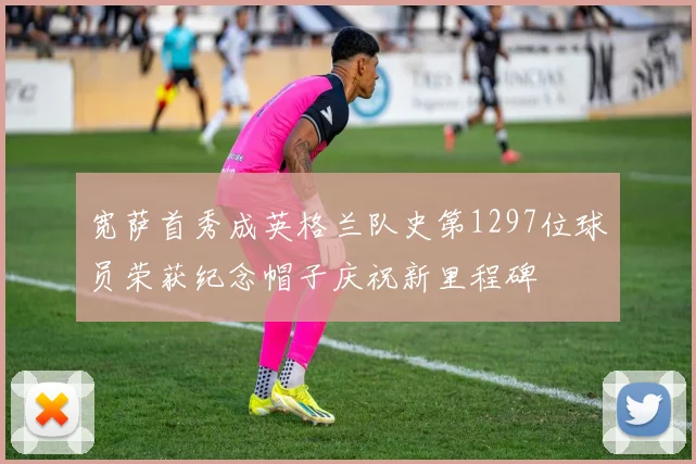 宽萨首秀成英格兰队史第1297位球员荣获纪念帽子庆祝新里程碑