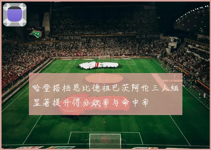 哈登搭档恩比德祖巴茨阿伦三人组显著提升得分效率与命中率