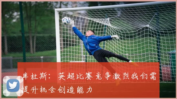 库杜斯：英超比赛竞争激烈我们需提升机会创造能力