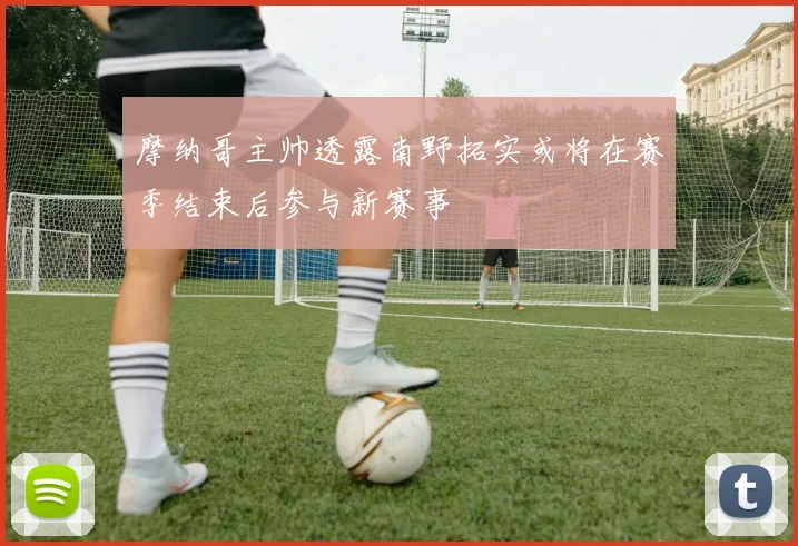 摩纳哥主帅透露南野拓实或将在赛季结束后参与新赛事