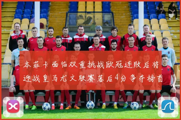 本菲卡面临双重挑战欧冠连败后将迎战皇马尤文联赛落后4分争夺榜首