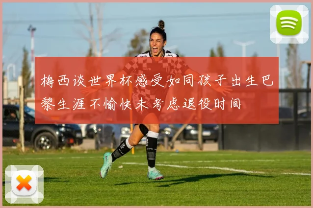 梅西谈世界杯感受如同孩子出生巴黎生涯不愉快未考虑退役时间