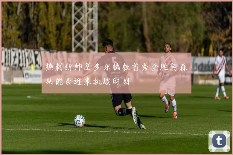 热刺新帅图多尔执教首秀全胜阿森纳能否迎来挑战时刻