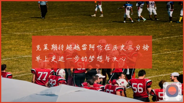 克莱期待超越雷阿伦在历史三分榜单上更进一步的梦想与决心