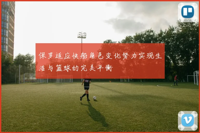 保罗适应快船角色变化努力实现生活与篮球的完美平衡