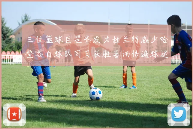 三位篮球巨星齐发力杜兰特威少哈登各自球队同日获胜喜讯传遍球迷圈