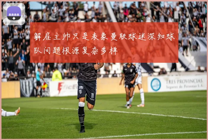 解雇主帅只是表象曼联球迷深知球队问题根源复杂多样