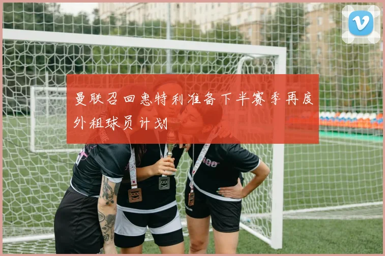 曼联召回惠特利准备下半赛季再度外租球员计划