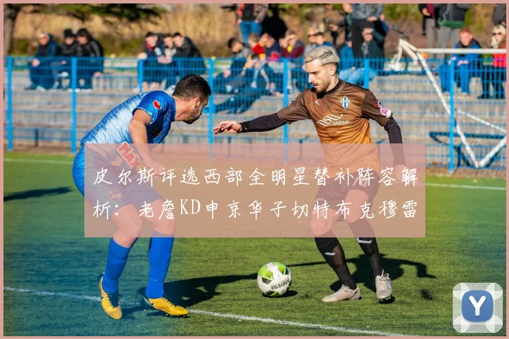 皮尔斯评选西部全明星替补阵容解析：老詹KD申京华子切特布克穆雷的实力对比