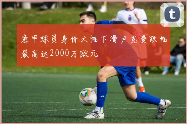 意甲球员身价大幅下滑卢克曼跌幅最高达2000万欧元