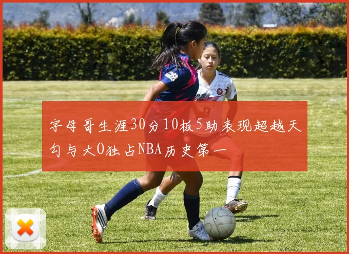 字母哥生涯30分10板5助表现超越天勾与大O独占NBA历史第一
